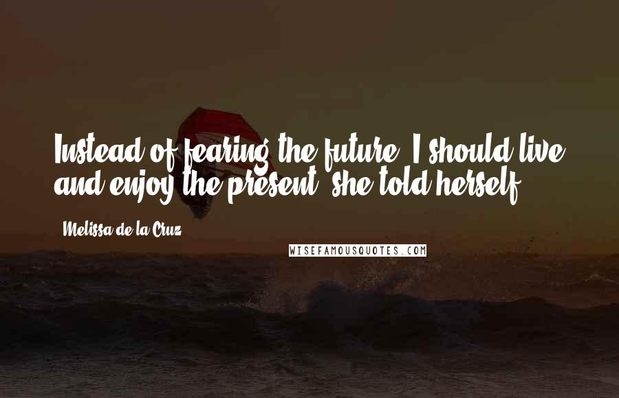 Melissa De La Cruz Quotes: Instead of fearing the future, I should live and enjoy the present, she told herself.
