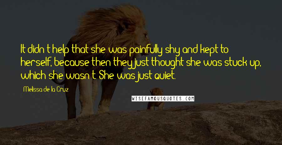 Melissa De La Cruz Quotes: It didn't help that she was painfully shy and kept to herself, because then they just thought she was stuck-up, which she wasn't. She was just quiet.