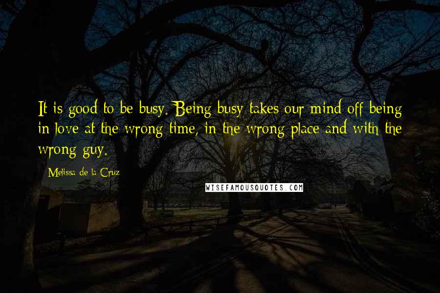 Melissa De La Cruz Quotes: It is good to be busy. Being busy takes our mind off being in love at the wrong time, in the wrong place and with the wrong guy.