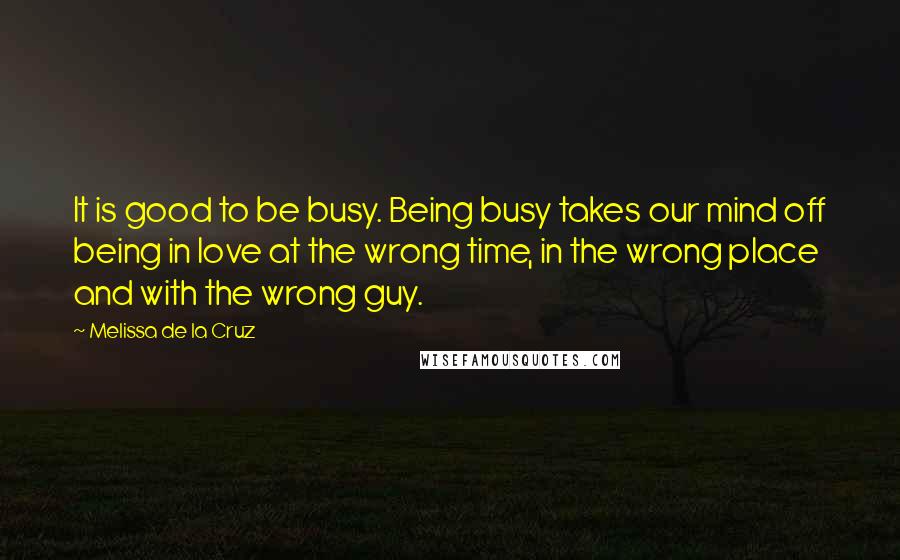 Melissa De La Cruz Quotes: It is good to be busy. Being busy takes our mind off being in love at the wrong time, in the wrong place and with the wrong guy.