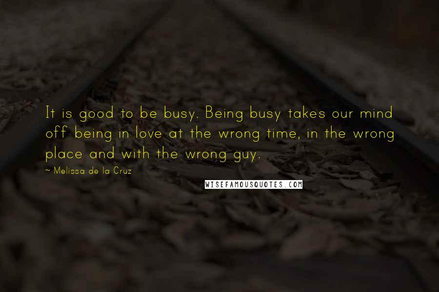 Melissa De La Cruz Quotes: It is good to be busy. Being busy takes our mind off being in love at the wrong time, in the wrong place and with the wrong guy.