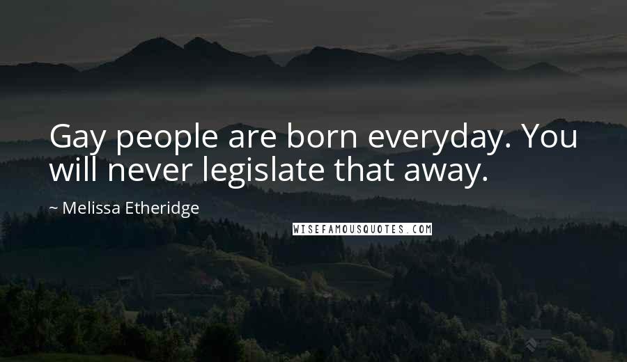 Melissa Etheridge Quotes: Gay people are born everyday. You will never legislate that away.