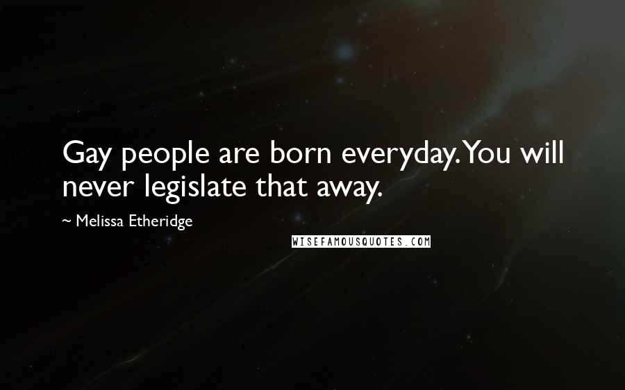 Melissa Etheridge Quotes: Gay people are born everyday. You will never legislate that away.