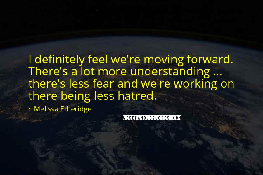 Melissa Etheridge Quotes: I definitely feel we're moving forward. There's a lot more understanding ... there's less fear and we're working on there being less hatred.