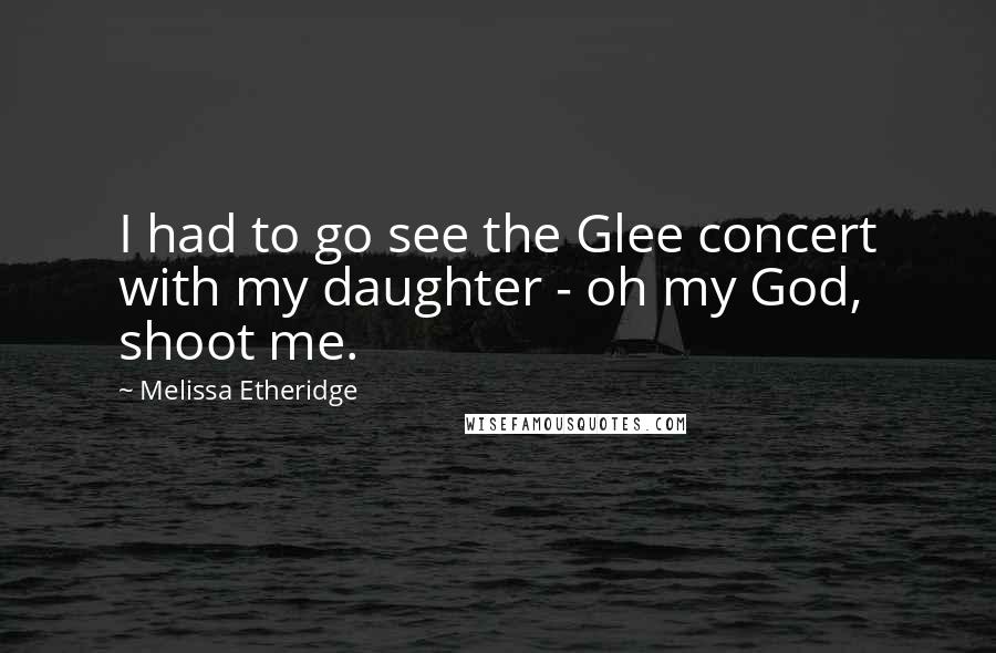 Melissa Etheridge Quotes: I had to go see the Glee concert with my daughter - oh my God, shoot me.