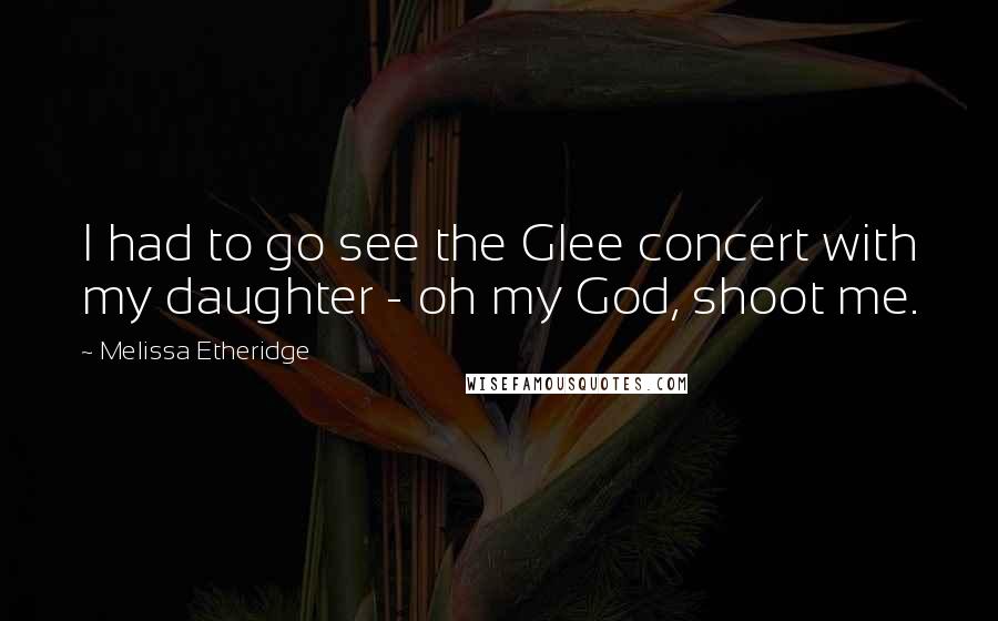 Melissa Etheridge Quotes: I had to go see the Glee concert with my daughter - oh my God, shoot me.