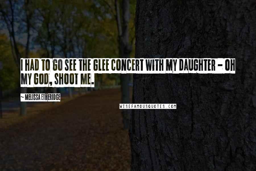 Melissa Etheridge Quotes: I had to go see the Glee concert with my daughter - oh my God, shoot me.