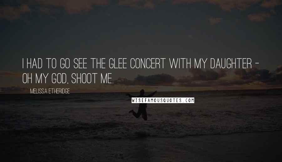 Melissa Etheridge Quotes: I had to go see the Glee concert with my daughter - oh my God, shoot me.