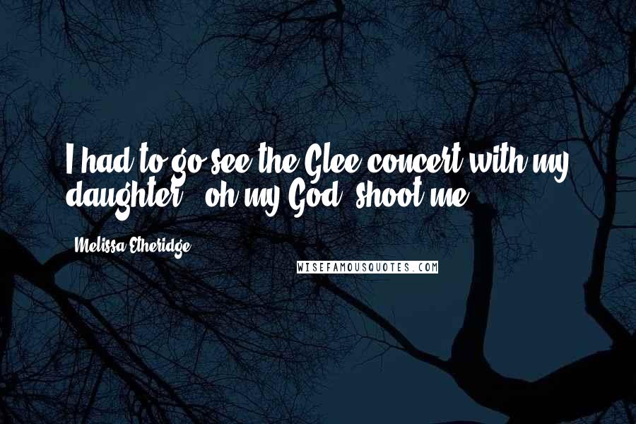 Melissa Etheridge Quotes: I had to go see the Glee concert with my daughter - oh my God, shoot me.