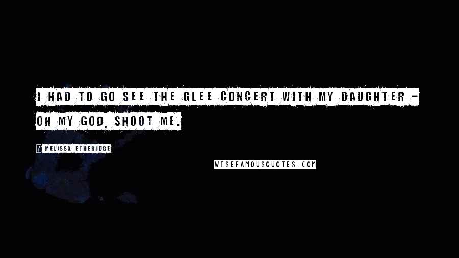 Melissa Etheridge Quotes: I had to go see the Glee concert with my daughter - oh my God, shoot me.