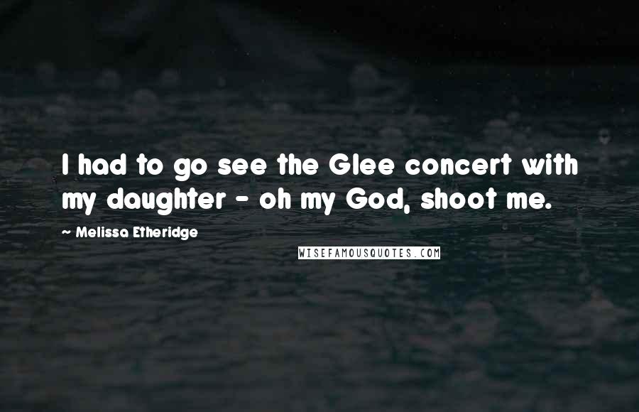 Melissa Etheridge Quotes: I had to go see the Glee concert with my daughter - oh my God, shoot me.