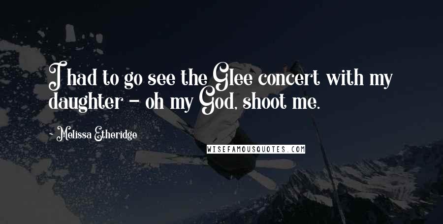 Melissa Etheridge Quotes: I had to go see the Glee concert with my daughter - oh my God, shoot me.