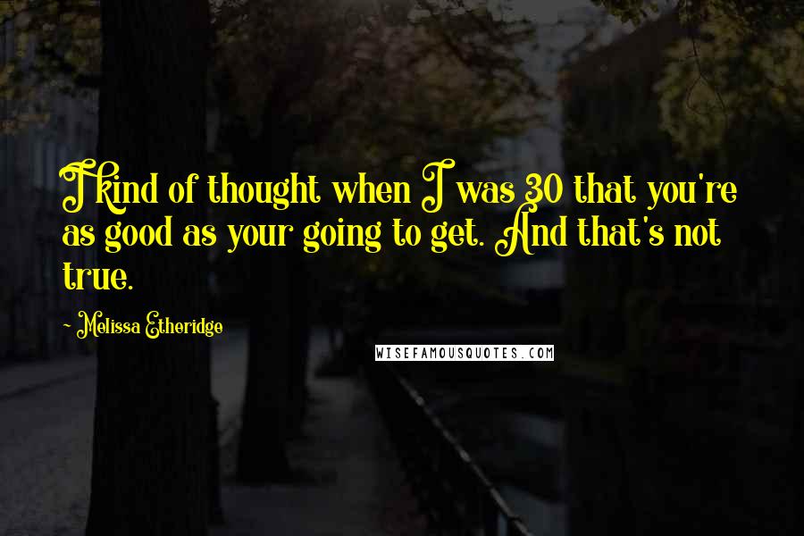 Melissa Etheridge Quotes: I kind of thought when I was 30 that you're as good as your going to get. And that's not true.