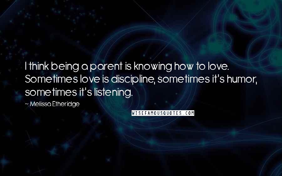 Melissa Etheridge Quotes: I think being a parent is knowing how to love. Sometimes love is discipline, sometimes it's humor, sometimes it's listening.