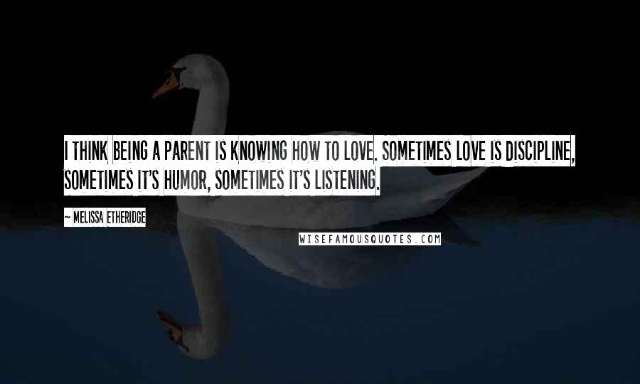 Melissa Etheridge Quotes: I think being a parent is knowing how to love. Sometimes love is discipline, sometimes it's humor, sometimes it's listening.