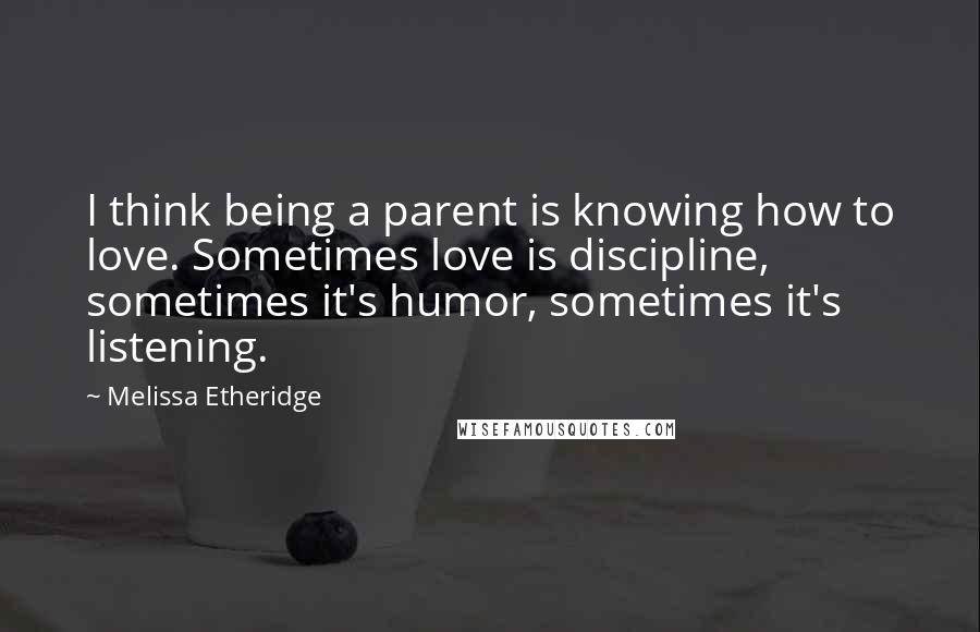 Melissa Etheridge Quotes: I think being a parent is knowing how to love. Sometimes love is discipline, sometimes it's humor, sometimes it's listening.