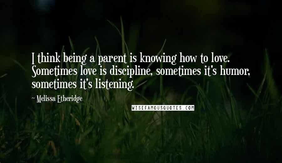 Melissa Etheridge Quotes: I think being a parent is knowing how to love. Sometimes love is discipline, sometimes it's humor, sometimes it's listening.
