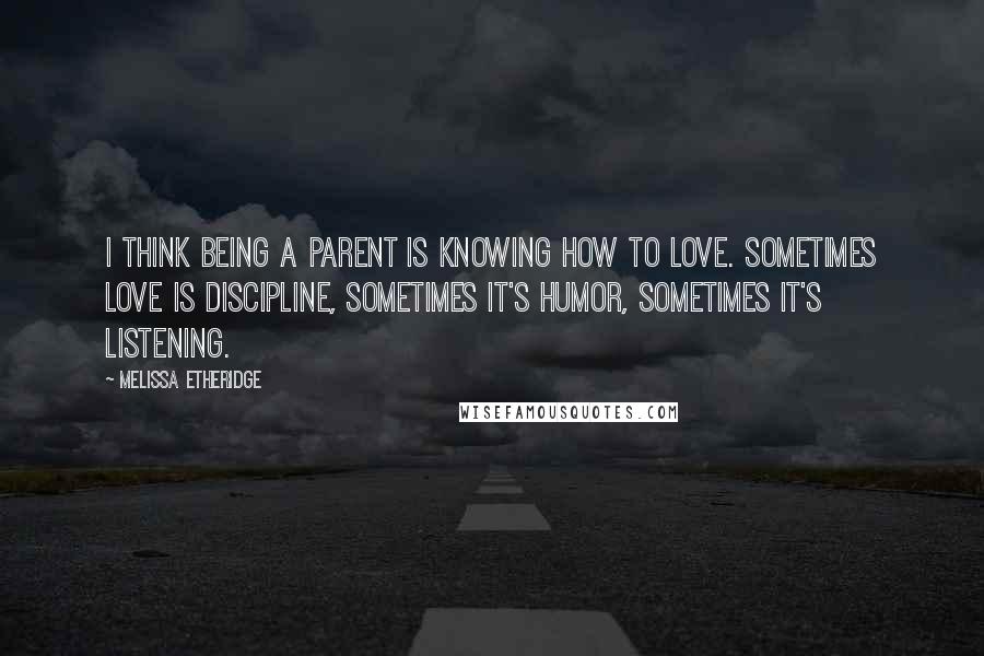 Melissa Etheridge Quotes: I think being a parent is knowing how to love. Sometimes love is discipline, sometimes it's humor, sometimes it's listening.