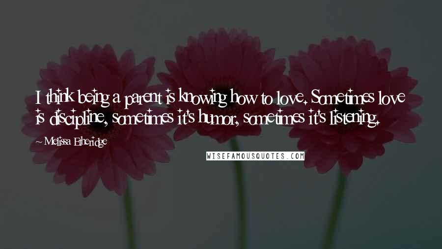Melissa Etheridge Quotes: I think being a parent is knowing how to love. Sometimes love is discipline, sometimes it's humor, sometimes it's listening.