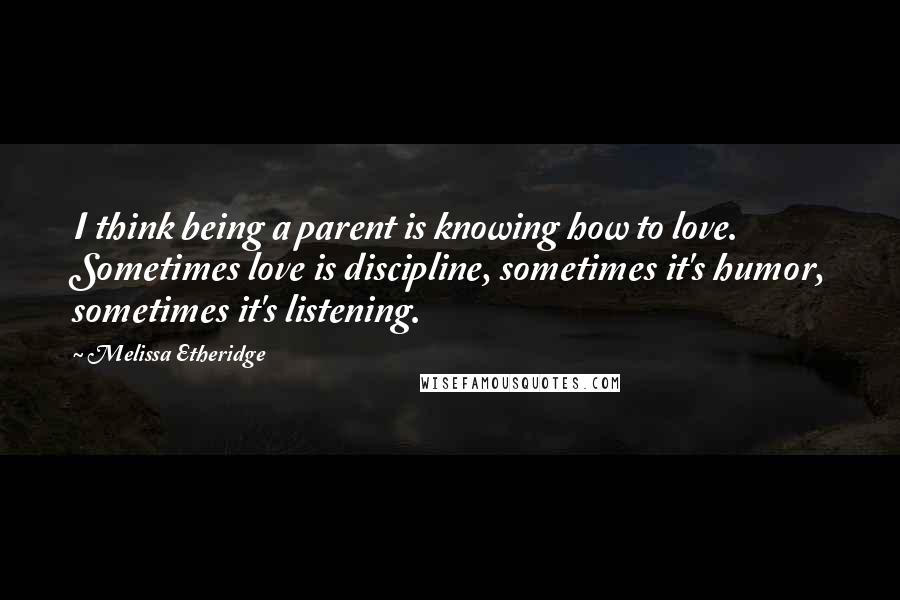 Melissa Etheridge Quotes: I think being a parent is knowing how to love. Sometimes love is discipline, sometimes it's humor, sometimes it's listening.