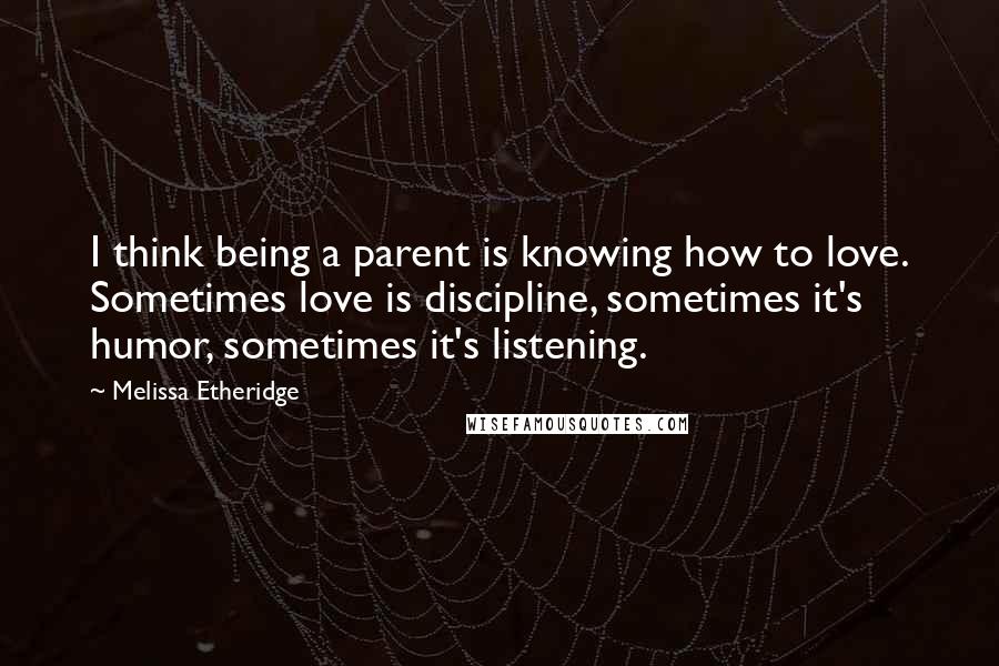 Melissa Etheridge Quotes: I think being a parent is knowing how to love. Sometimes love is discipline, sometimes it's humor, sometimes it's listening.