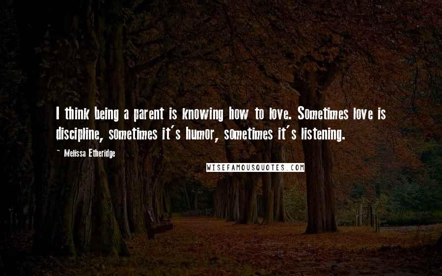 Melissa Etheridge Quotes: I think being a parent is knowing how to love. Sometimes love is discipline, sometimes it's humor, sometimes it's listening.