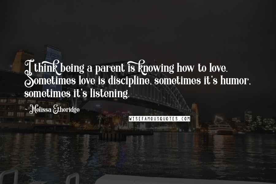 Melissa Etheridge Quotes: I think being a parent is knowing how to love. Sometimes love is discipline, sometimes it's humor, sometimes it's listening.