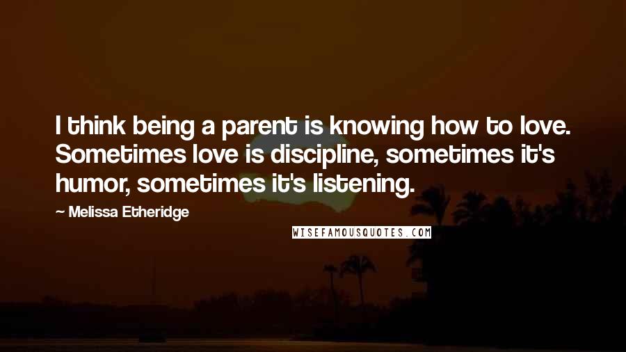 Melissa Etheridge Quotes: I think being a parent is knowing how to love. Sometimes love is discipline, sometimes it's humor, sometimes it's listening.