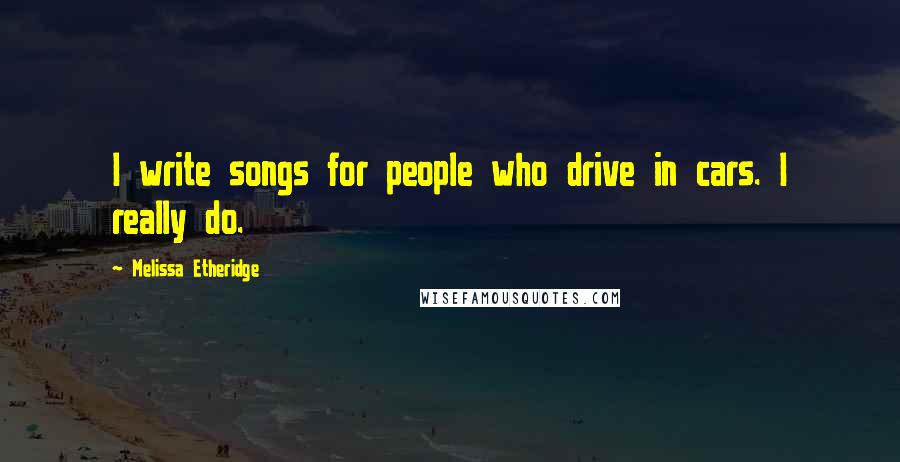 Melissa Etheridge Quotes: I write songs for people who drive in cars. I really do.