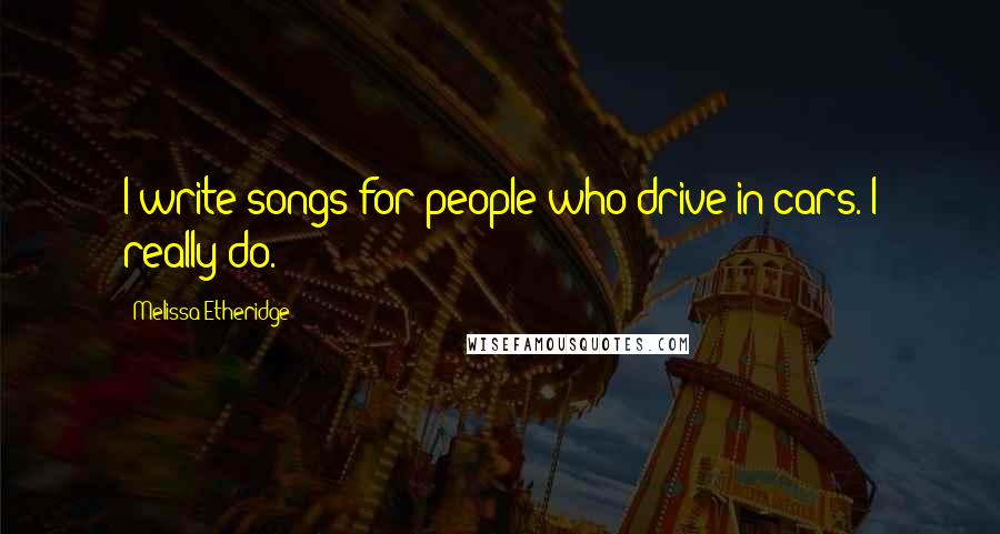 Melissa Etheridge Quotes: I write songs for people who drive in cars. I really do.