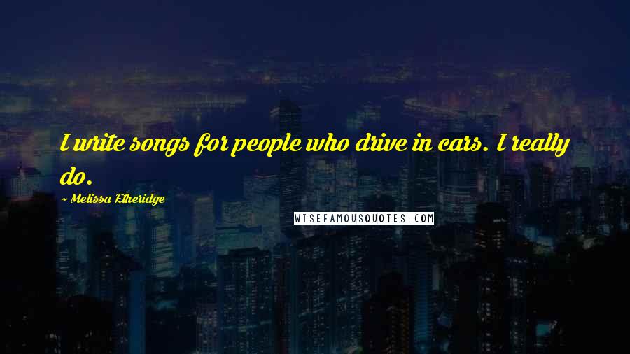 Melissa Etheridge Quotes: I write songs for people who drive in cars. I really do.