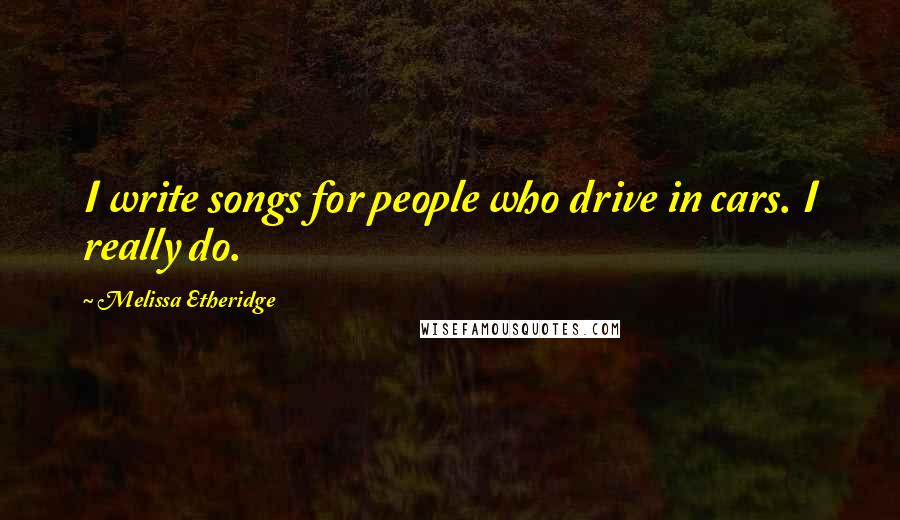 Melissa Etheridge Quotes: I write songs for people who drive in cars. I really do.