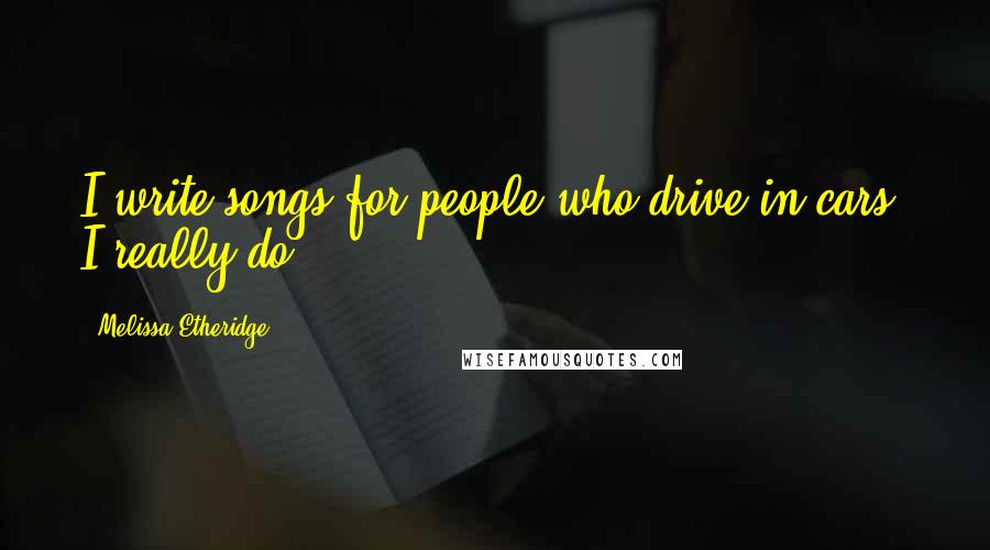 Melissa Etheridge Quotes: I write songs for people who drive in cars. I really do.