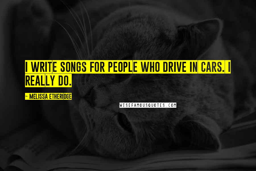 Melissa Etheridge Quotes: I write songs for people who drive in cars. I really do.