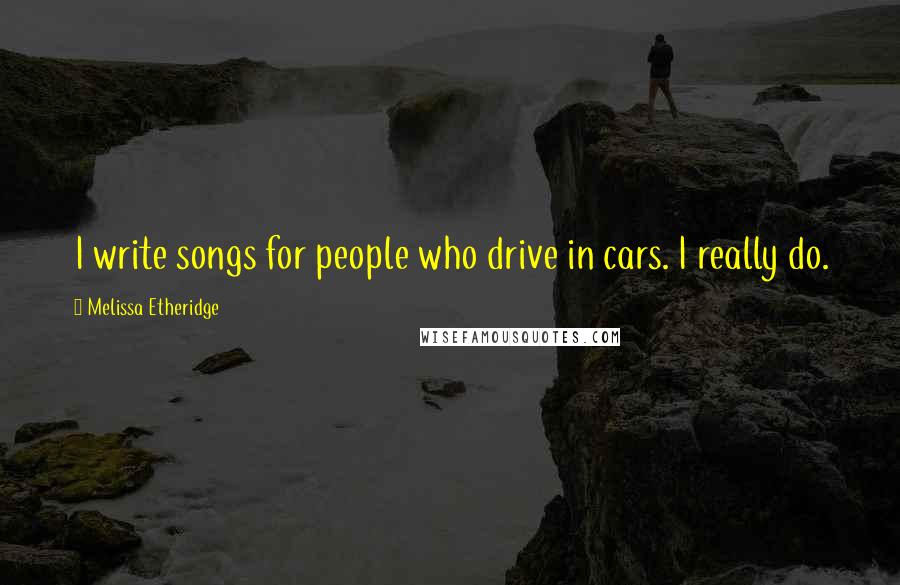 Melissa Etheridge Quotes: I write songs for people who drive in cars. I really do.