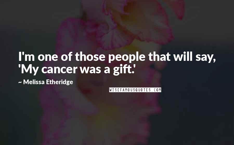 Melissa Etheridge Quotes: I'm one of those people that will say, 'My cancer was a gift.'