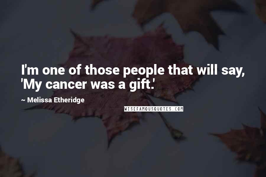 Melissa Etheridge Quotes: I'm one of those people that will say, 'My cancer was a gift.'