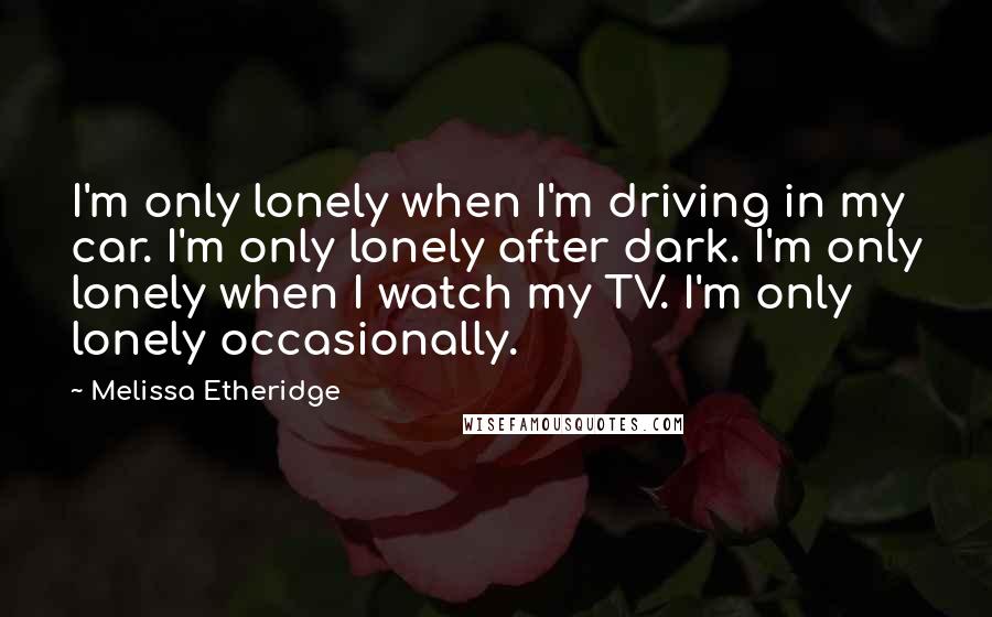 Melissa Etheridge Quotes: I'm only lonely when I'm driving in my car. I'm only lonely after dark. I'm only lonely when I watch my TV. I'm only lonely occasionally.