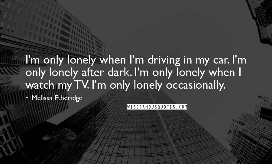 Melissa Etheridge Quotes: I'm only lonely when I'm driving in my car. I'm only lonely after dark. I'm only lonely when I watch my TV. I'm only lonely occasionally.