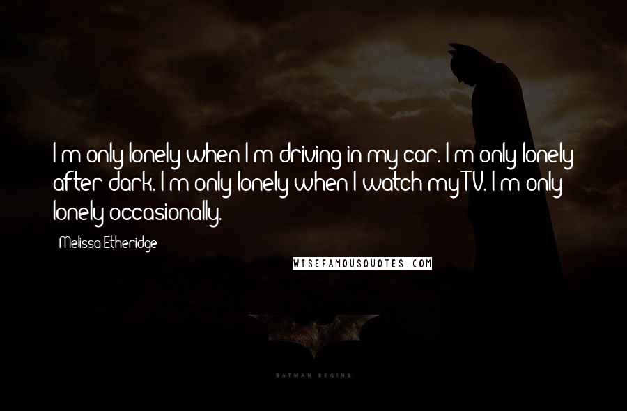 Melissa Etheridge Quotes: I'm only lonely when I'm driving in my car. I'm only lonely after dark. I'm only lonely when I watch my TV. I'm only lonely occasionally.