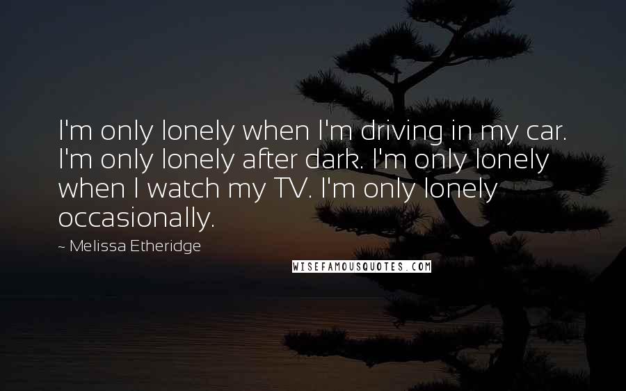 Melissa Etheridge Quotes: I'm only lonely when I'm driving in my car. I'm only lonely after dark. I'm only lonely when I watch my TV. I'm only lonely occasionally.