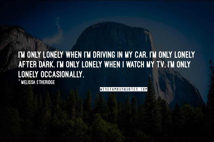 Melissa Etheridge Quotes: I'm only lonely when I'm driving in my car. I'm only lonely after dark. I'm only lonely when I watch my TV. I'm only lonely occasionally.