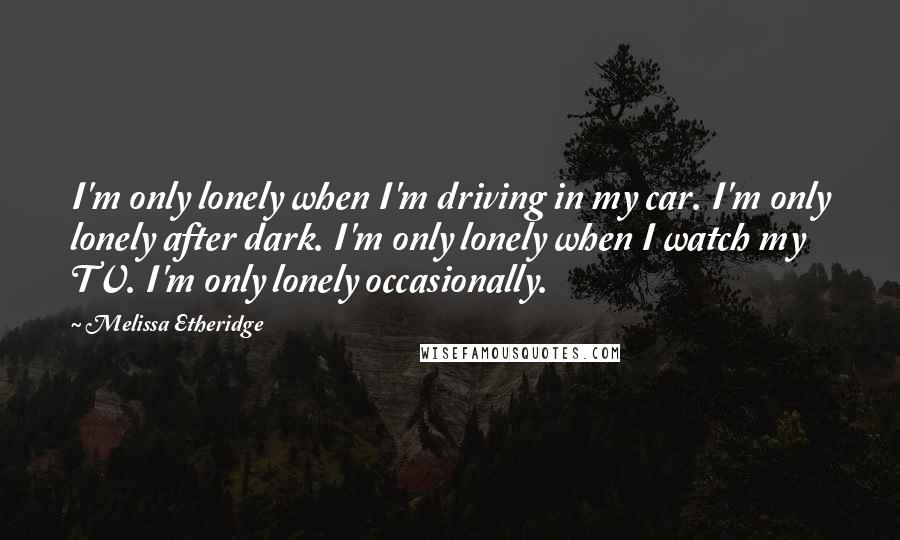 Melissa Etheridge Quotes: I'm only lonely when I'm driving in my car. I'm only lonely after dark. I'm only lonely when I watch my TV. I'm only lonely occasionally.