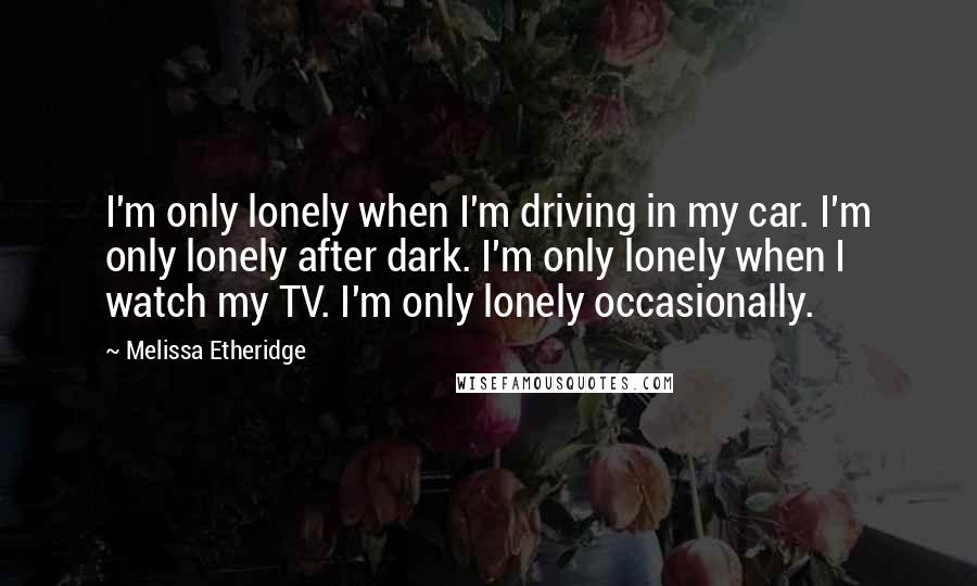 Melissa Etheridge Quotes: I'm only lonely when I'm driving in my car. I'm only lonely after dark. I'm only lonely when I watch my TV. I'm only lonely occasionally.