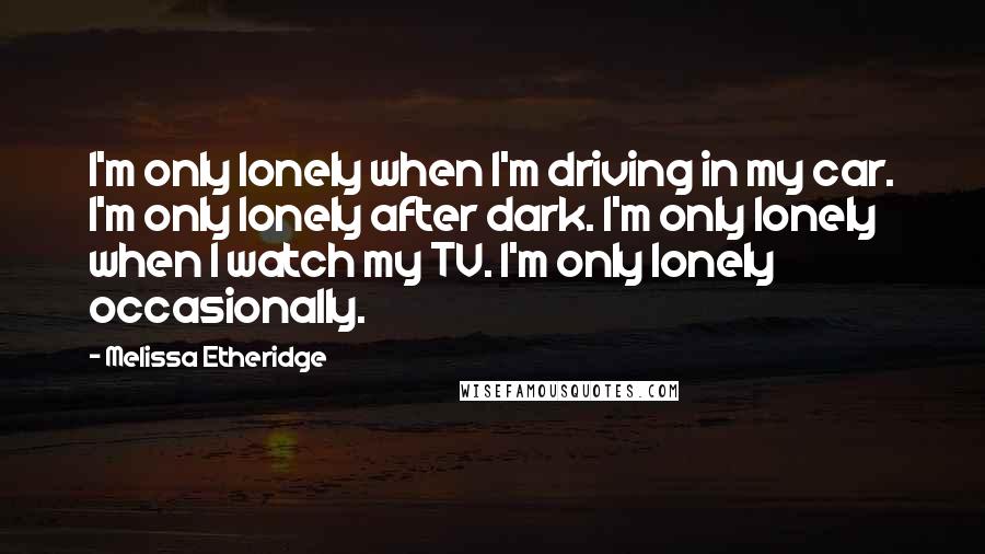 Melissa Etheridge Quotes: I'm only lonely when I'm driving in my car. I'm only lonely after dark. I'm only lonely when I watch my TV. I'm only lonely occasionally.