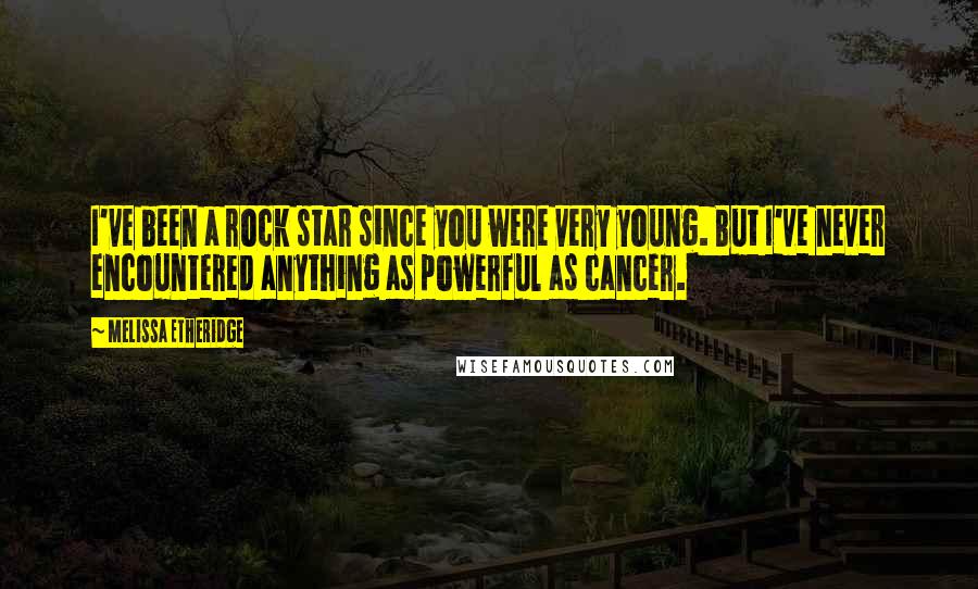 Melissa Etheridge Quotes: I've been a rock star since you were very young. But I've never encountered anything as powerful as cancer.