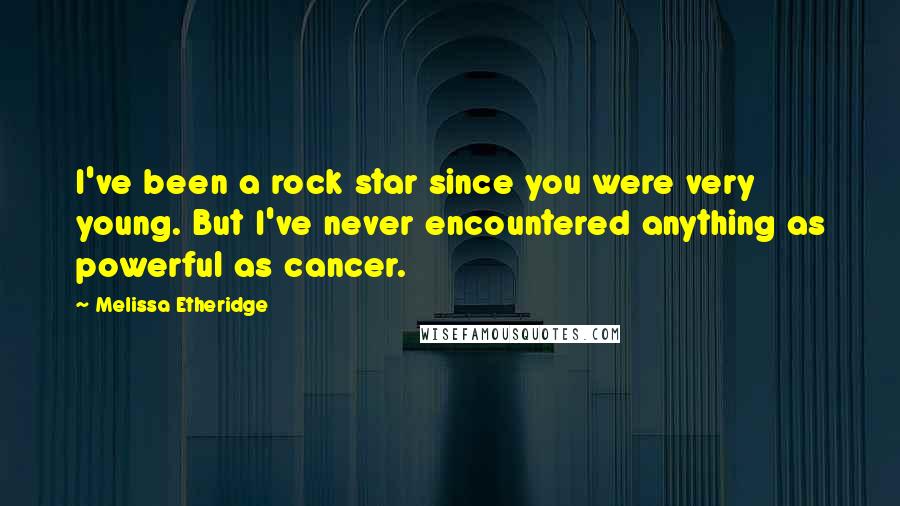 Melissa Etheridge Quotes: I've been a rock star since you were very young. But I've never encountered anything as powerful as cancer.