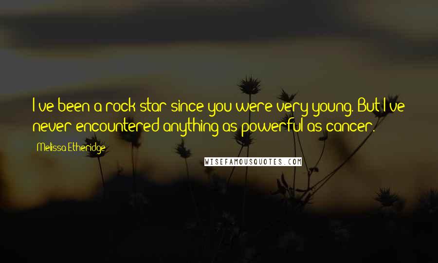 Melissa Etheridge Quotes: I've been a rock star since you were very young. But I've never encountered anything as powerful as cancer.