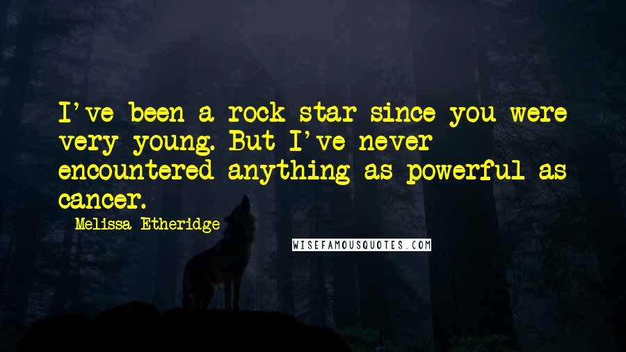 Melissa Etheridge Quotes: I've been a rock star since you were very young. But I've never encountered anything as powerful as cancer.