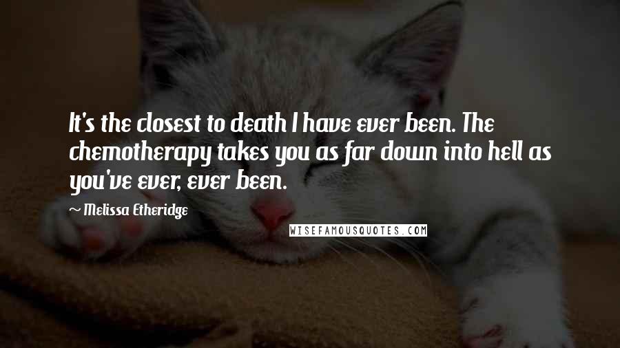 Melissa Etheridge Quotes: It's the closest to death I have ever been. The chemotherapy takes you as far down into hell as you've ever, ever been.